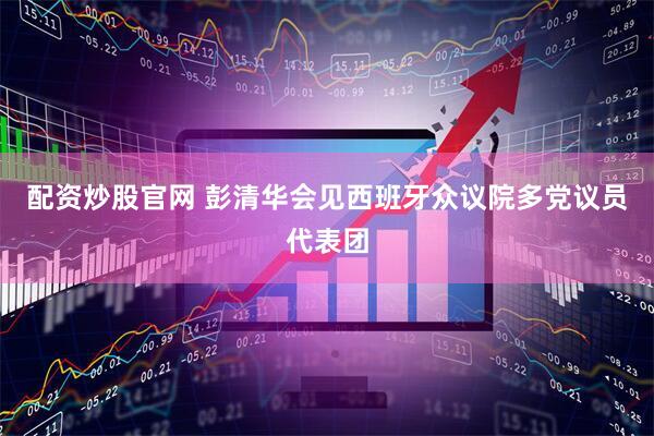 配资炒股官网 彭清华会见西班牙众议院多党议员代表团