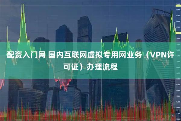 配资入门网 国内互联网虚拟专用网业务（VPN许可证）办理流程