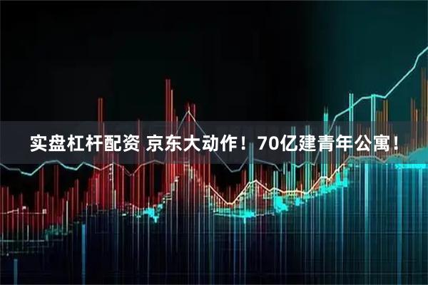实盘杠杆配资 京东大动作！70亿建青年公寓！