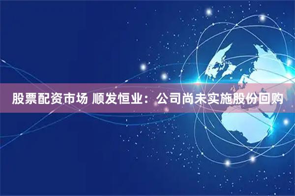 股票配资市场 顺发恒业：公司尚未实施股份回购