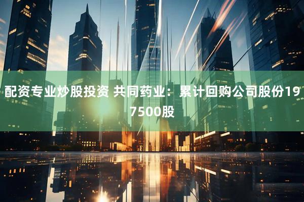 配资专业炒股投资 共同药业：累计回购公司股份197500股