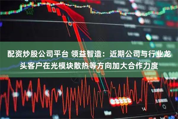 配资炒股公司平台 领益智造：近期公司与行业龙头客户在光模块散热等方向加大合作力度