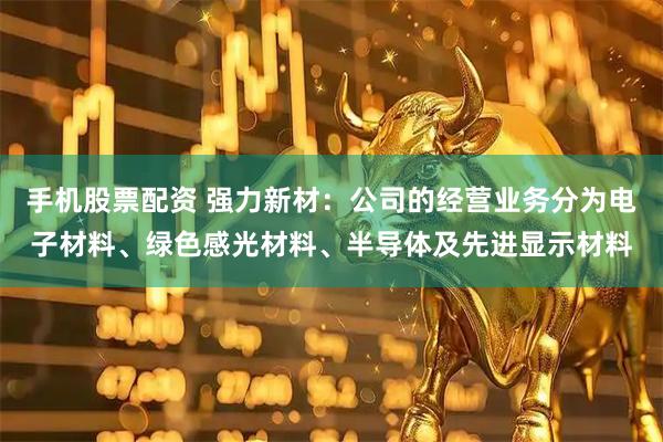手机股票配资 强力新材：公司的经营业务分为电子材料、绿色感光材料、半导体及先进显示材料