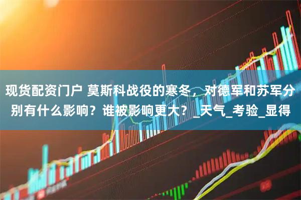 现货配资门户 莫斯科战役的寒冬，对德军和苏军分别有什么影响？谁被影响更大？_天气_考验_显得