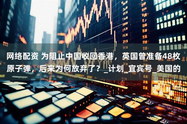 网络配资 为阻止中国收回香港，英国曾准备48枚原子弹，后来为何放弃了？_计划_宜宾号_美国的
