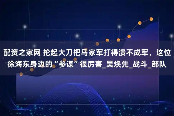 配资之家网 抡起大刀把马家军打得溃不成军，这位徐海东身边的“参谋”很厉害_吴焕先_战斗_部队
