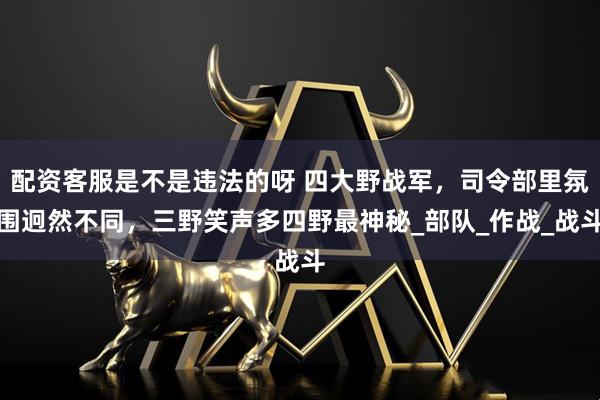 配资客服是不是违法的呀 四大野战军，司令部里氛围迥然不同，三野笑声多四野最神秘_部队_作战_战斗