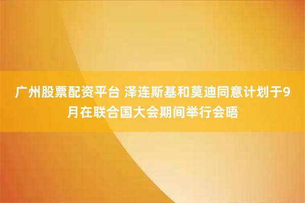 广州股票配资平台 泽连斯基和莫迪同意计划于9月在联合国大会期间举行会晤