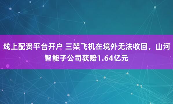 线上配资平台开户 三架飞机在境外无法收回，山河智能子公司获赔1.64亿元