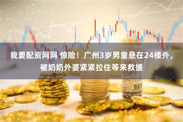 我要配资网网 惊险！广州3岁男童悬在24楼外，被奶奶外婆紧紧拉住等来救援