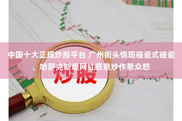 中国十大正规炒股平台 广州街头惊现碰瓷式碰瓷、哈萨克斯坦网红恶意炒作惹众怒