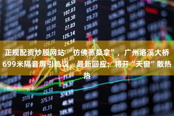 正规配资炒股网站 “仿佛蒸桑拿”，广州洛溪大桥699米隔音屏引热议，最新回应：将开“天窗”散热