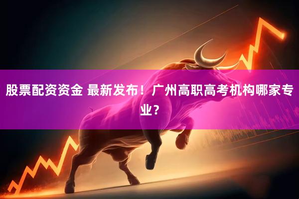 股票配资资金 最新发布！广州高职高考机构哪家专业？