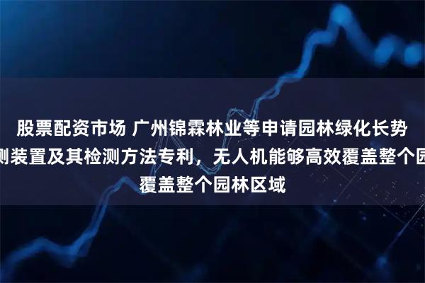股票配资市场 广州锦霖林业等申请园林绿化长势动态检测装置及其检测方法专利，无人机能够高效覆盖整个园林区域