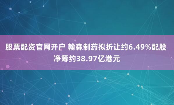 股票配资官网开户 翰森制药拟折让约6.49%配股 净筹约38.97亿港元