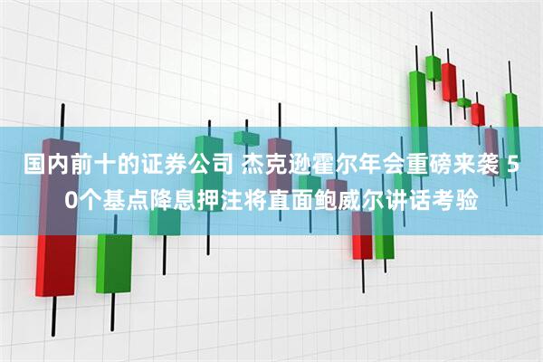 国内前十的证券公司 杰克逊霍尔年会重磅来袭 50个基点降息押注将直面鲍威尔讲话考验