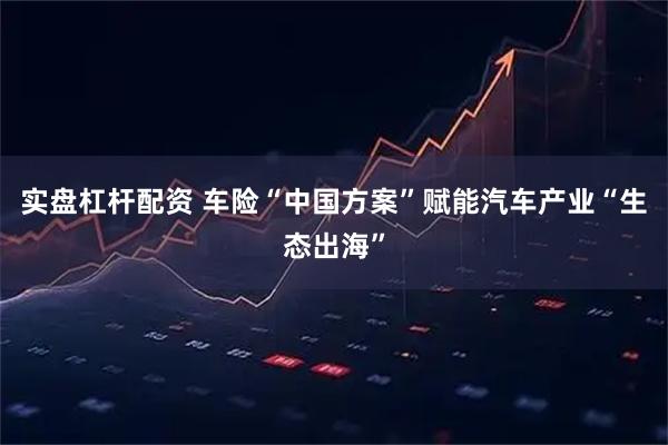 实盘杠杆配资 车险“中国方案”赋能汽车产业“生态出海”