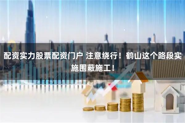 配资实力股票配资门户 注意绕行！鹤山这个路段实施围蔽施工！