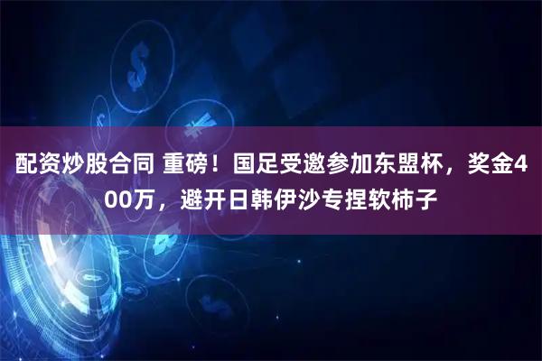 配资炒股合同 重磅！国足受邀参加东盟杯，奖金400万，避开日韩伊沙专捏软柿子