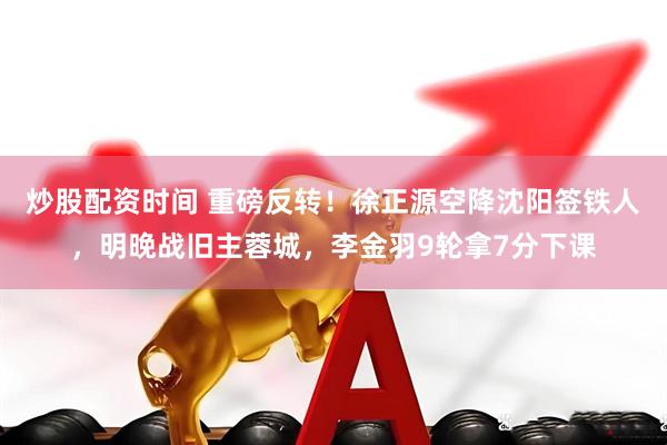 炒股配资时间 重磅反转！徐正源空降沈阳签铁人，明晚战旧主蓉城，李金羽9轮拿7分下课