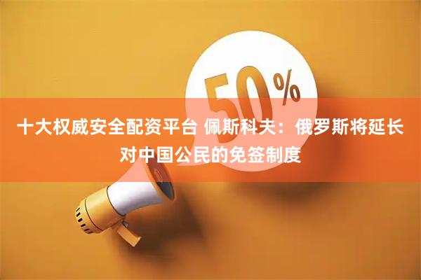 十大权威安全配资平台 佩斯科夫：俄罗斯将延长对中国公民的免签制度