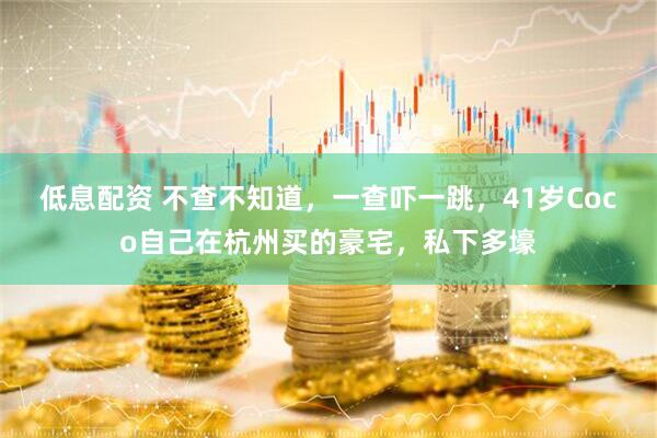 低息配资 不查不知道，一查吓一跳，41岁Coco自己在杭州买的豪宅，私下多壕